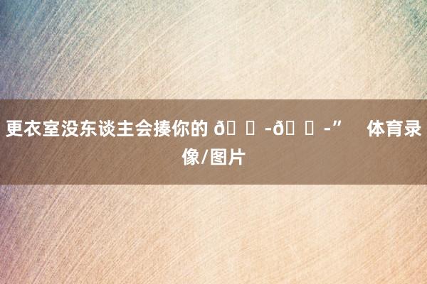 更衣室没东谈主会揍你的 😭😭”    体育录像/图片