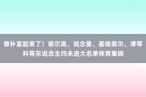 替补富起来了！诺尔高、说念曼、基维奥尔、津琴科等东说念主均未进大名单体育集锦
