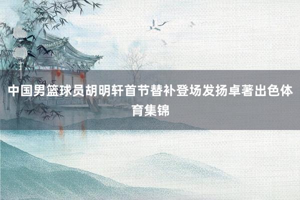 中国男篮球员胡明轩首节替补登场发扬卓著出色体育集锦