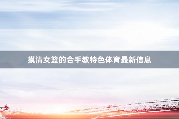 摸清女篮的合手教特色体育最新信息