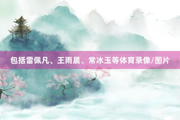 包括雷佩凡、王雨晨、常冰玉等体育录像/图片