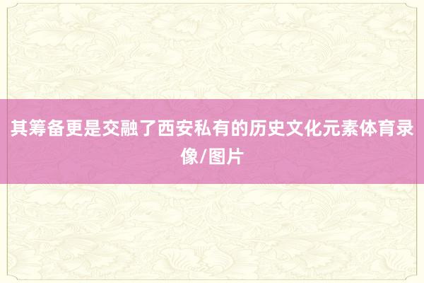 其筹备更是交融了西安私有的历史文化元素体育录像/图片