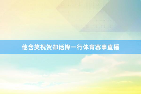 他含笑祝贺却话锋一行体育赛事直播