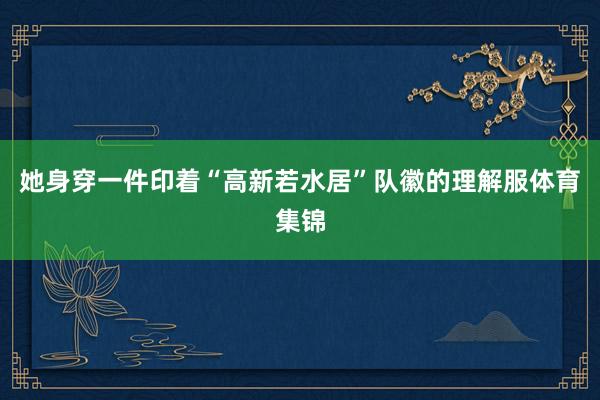 她身穿一件印着“高新若水居”队徽的理解服体育集锦