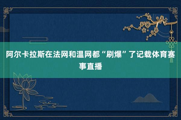 阿尔卡拉斯在法网和温网都“刷爆”了记载体育赛事直播