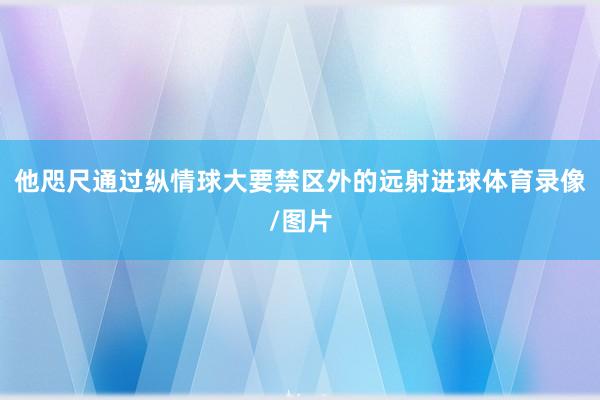 他咫尺通过纵情球大要禁区外的远射进球体育录像/图片