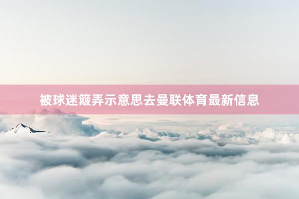 被球迷簸弄示意思去曼联体育最新信息