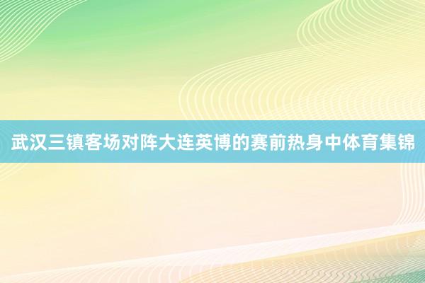 武汉三镇客场对阵大连英博的赛前热身中体育集锦