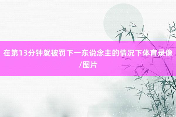 在第13分钟就被罚下一东说念主的情况下体育录像/图片