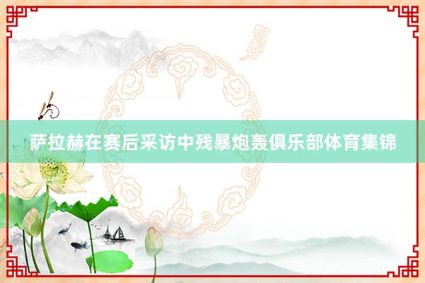 萨拉赫在赛后采访中残暴炮轰俱乐部体育集锦