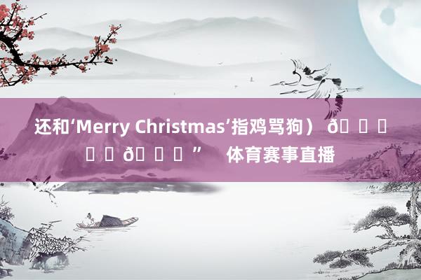 还和‘Merry Christmas’指鸡骂狗） 🎄❤️💍”    体育赛事直播