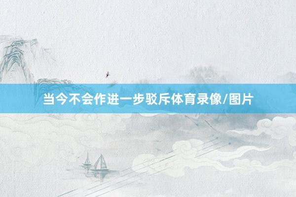 当今不会作进一步驳斥体育录像/图片