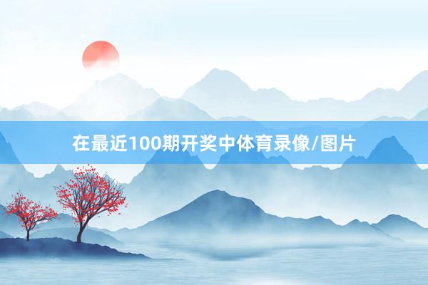在最近100期开奖中体育录像/图片