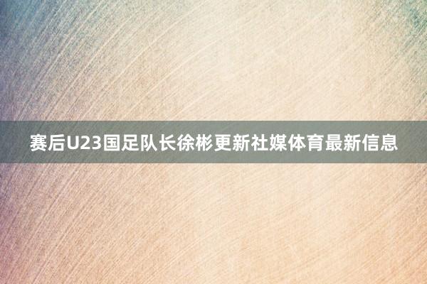 赛后U23国足队长徐彬更新社媒体育最新信息