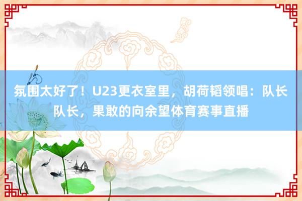 氛围太好了!U23更衣室里,胡荷韬领唱:队长队长,果敢的向余望体育赛事直播