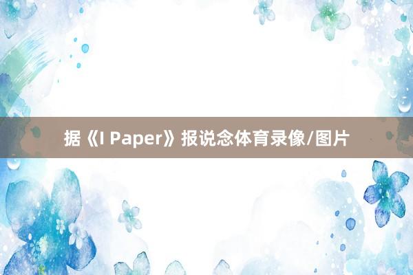 据《I Paper》报说念体育录像/图片
