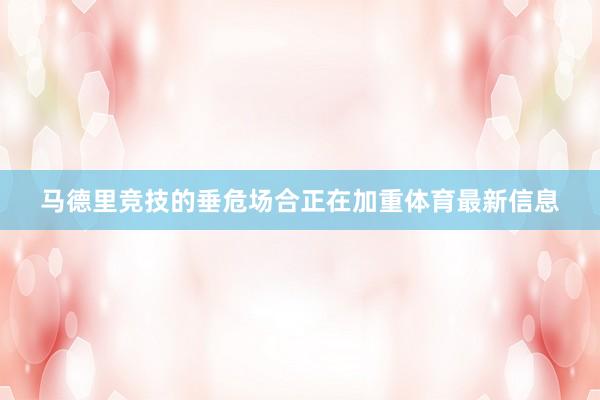 马德里竞技的垂危场合正在加重体育最新信息