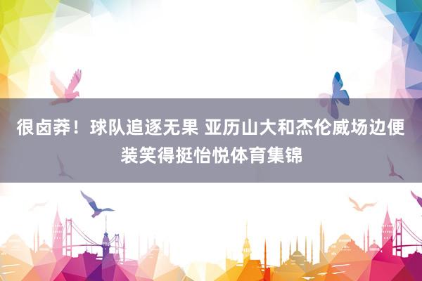 很卤莽！球队追逐无果 亚历山大和杰伦威场边便装笑得挺怡悦体育集锦