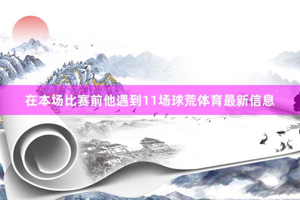 在本场比赛前他遇到11场球荒体育最新信息