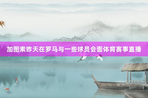 加图索昨天在罗马与一些球员会面体育赛事直播