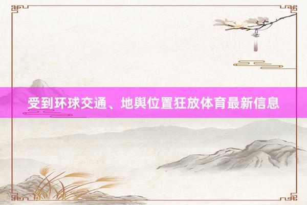 受到环球交通、地舆位置狂放体育最新信息