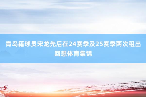 青岛籍球员宋龙先后在24赛季及25赛季两次租出回想体育集锦