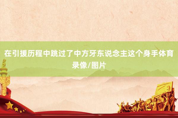 在引援历程中跳过了中方牙东说念主这个身手体育录像/图片
