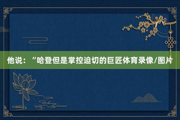 他说：“哈登但是掌控迫切的巨匠体育录像/图片