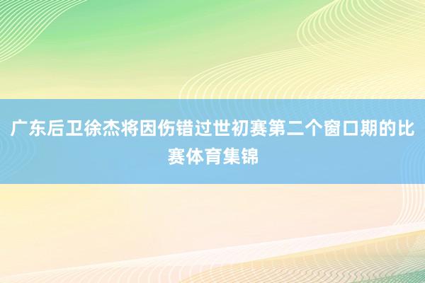 广东后卫徐杰将因伤错过世初赛第二个窗口期的比赛体育集锦