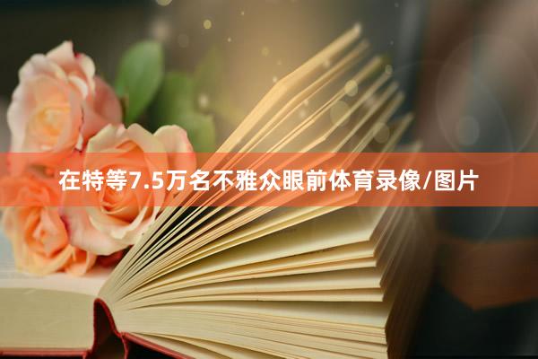 在特等7.5万名不雅众眼前体育录像/图片