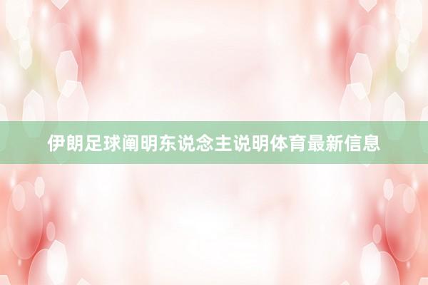 伊朗足球阐明东说念主说明体育最新信息