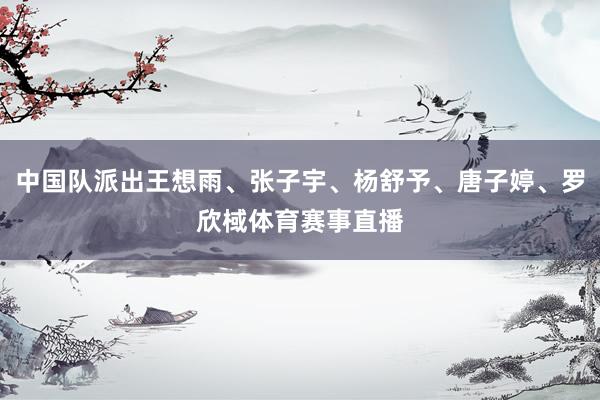 中国队派出王想雨、张子宇、杨舒予、唐子婷、罗欣棫体育赛事直播