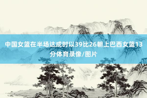 中国女篮在半场达成时以39比26朝上巴西女篮13分体育录像/图片