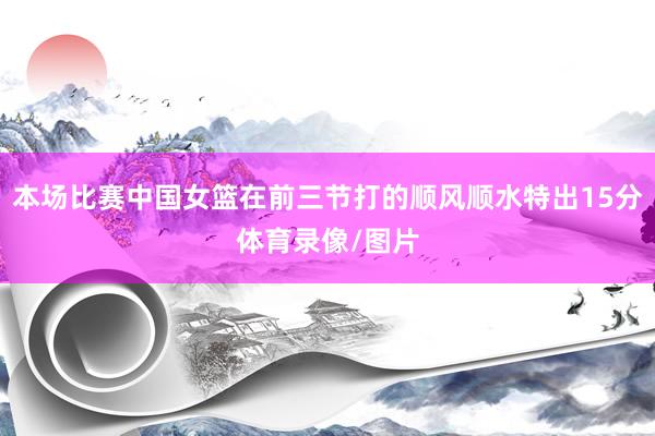 本场比赛中国女篮在前三节打的顺风顺水特出15分体育录像/图片