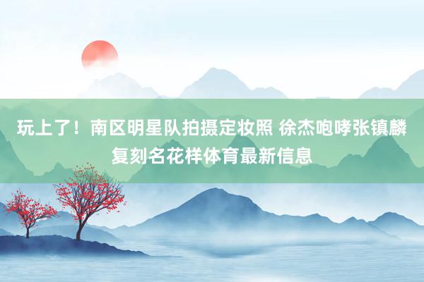 玩上了！南区明星队拍摄定妆照 徐杰咆哮张镇麟复刻名花样体育最新信息