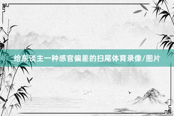 给东谈主一种感官偏差的扫尾体育录像/图片