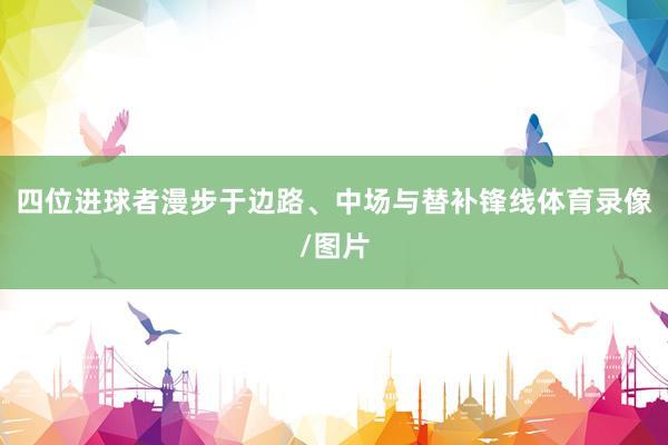 四位进球者漫步于边路、中场与替补锋线体育录像/图片