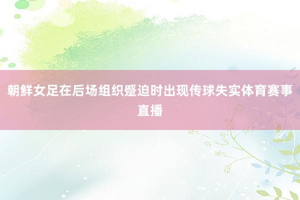 朝鲜女足在后场组织蹙迫时出现传球失实体育赛事直播
