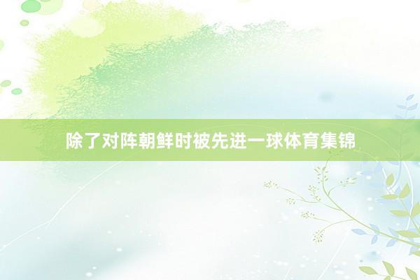 除了对阵朝鲜时被先进一球体育集锦