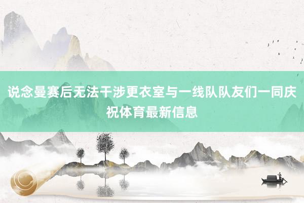 说念曼赛后无法干涉更衣室与一线队队友们一同庆祝体育最新信息