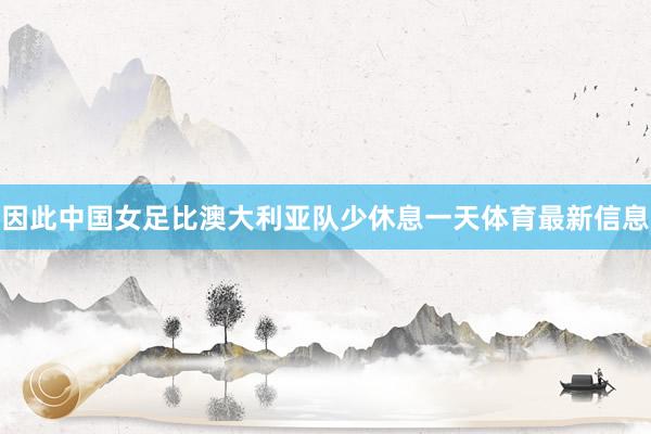 因此中国女足比澳大利亚队少休息一天体育最新信息