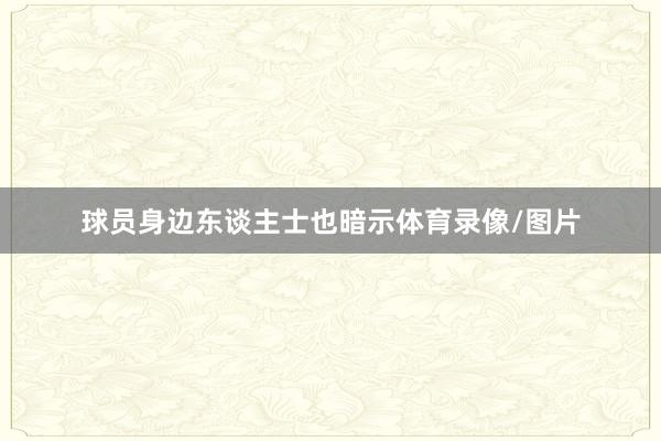 球员身边东谈主士也暗示体育录像/图片