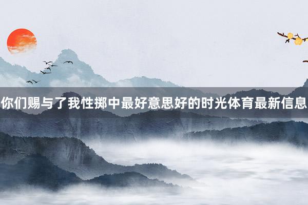 你们赐与了我性掷中最好意思好的时光体育最新信息