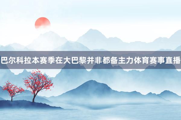 巴尔科拉本赛季在大巴黎并非都备主力体育赛事直播