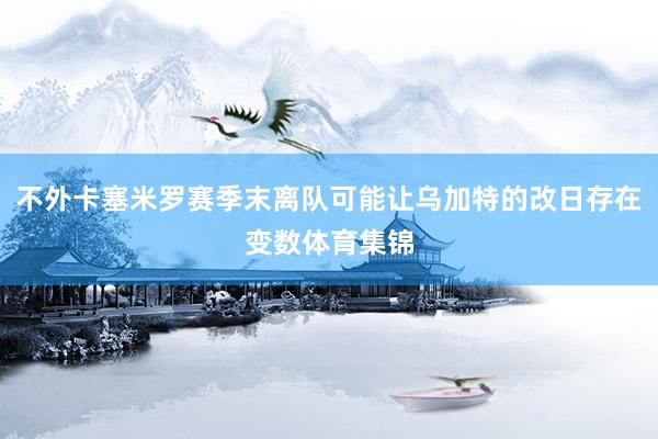 不外卡塞米罗赛季末离队可能让乌加特的改日存在变数体育集锦