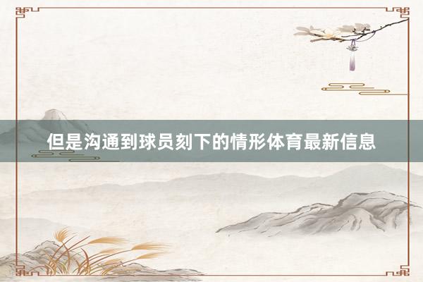 但是沟通到球员刻下的情形体育最新信息