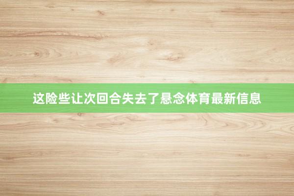 这险些让次回合失去了悬念体育最新信息