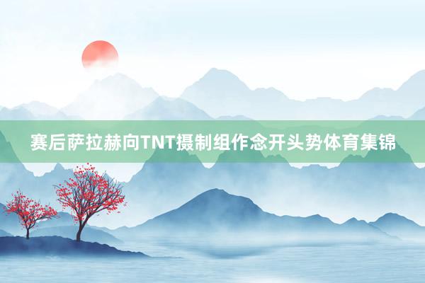 赛后萨拉赫向TNT摄制组作念开头势体育集锦