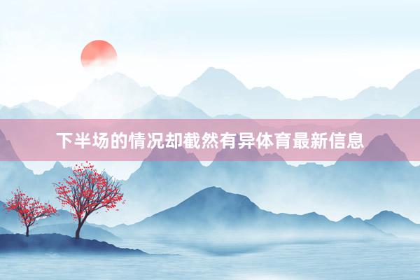 下半场的情况却截然有异体育最新信息