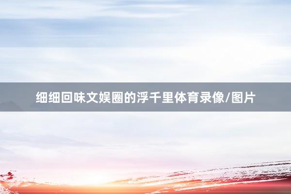细细回味文娱圈的浮千里体育录像/图片